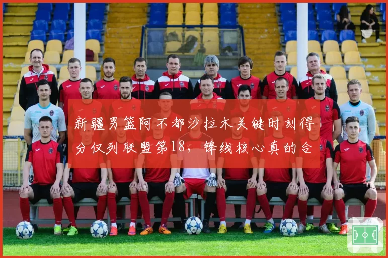 新疆男篮阿不都沙拉木关键时刻得分仅列联盟第18,锋线核心真的合格吗?