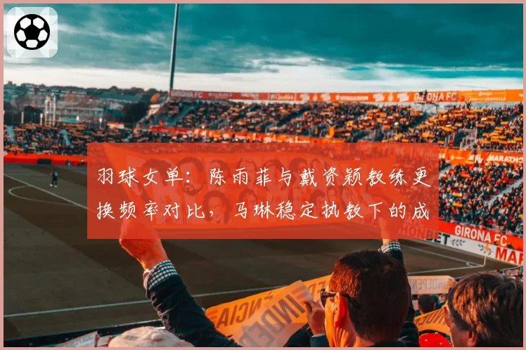 羽球女单:陈雨菲与戴资颖教练更换频率对比,马琳稳定执教下的成绩反差