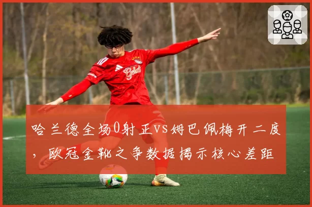 哈兰德全场0射正vs姆巴佩梅开二度,欧冠金靴之争数据揭示核心差距