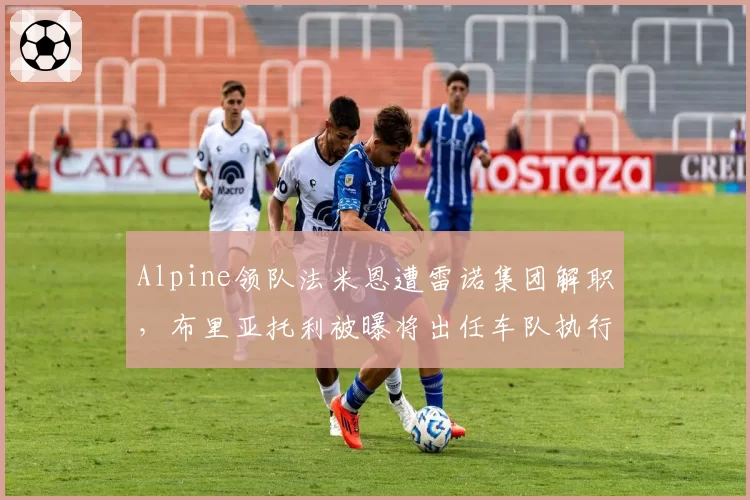 Alpine领队法米恩遭雷诺集团解职，布里亚托利被曝将出任车队执行顾问