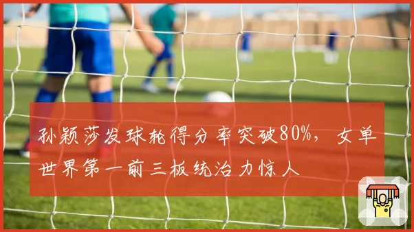 孙颖莎发球轮得分率突破80%,女单世界第一前三板统治力惊人