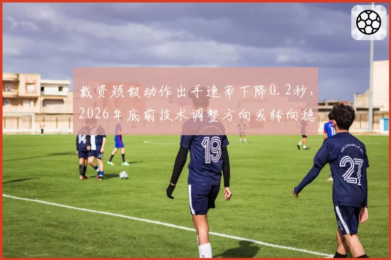 戴资颖假动作出手速率下降0.2秒,2026年底前技术调整方向或转向稳定性