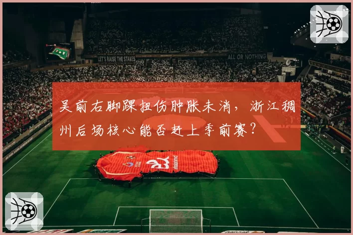 吴前右脚踝扭伤肿胀未消,浙江稠州后场核心能否赶上季前赛?