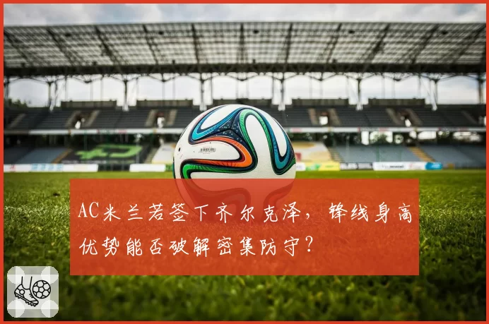 AC米兰若签下齐尔克泽,锋线身高优势能否破解密集防守?