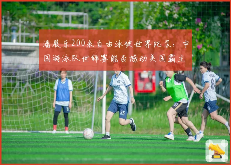 潘展乐200米自由泳破世界纪录,中国游泳队世锦赛能否撼动美国霸主地位?