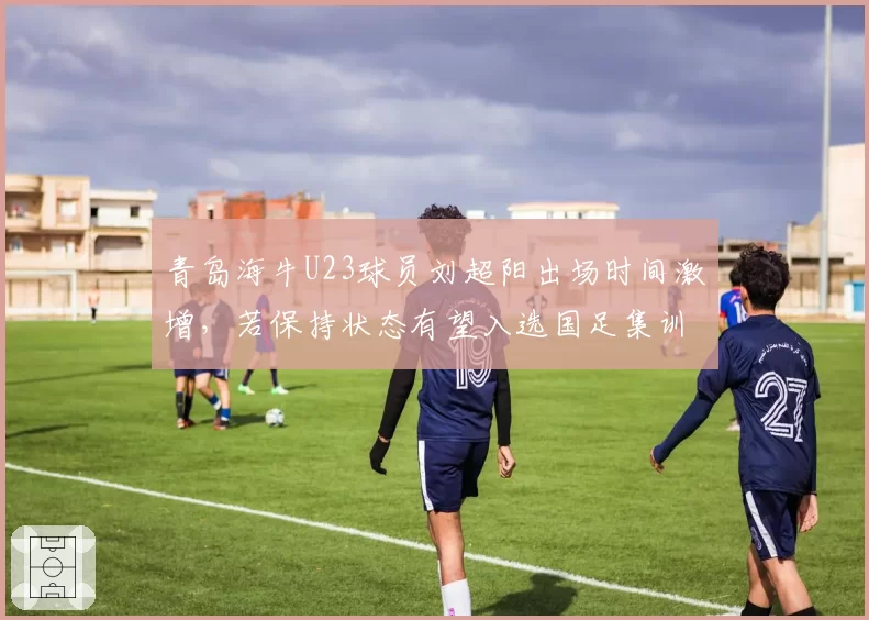 青岛海牛U23球员刘超阳出场时间激增，若保持状态有望入选国足集训