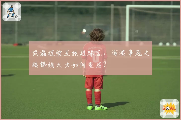 武磊连续五轮进球荒，海港争冠之路锋线火力如何重启？