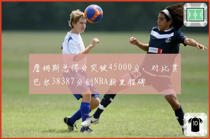 詹姆斯总得分突破45000分，对比贾巴尔38387分创NBA新里程碑