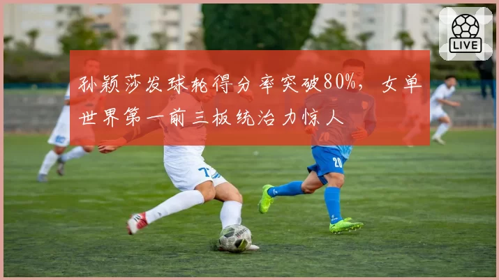 孙颖莎发球轮得分率突破80%,女单世界第一前三板统治力惊人