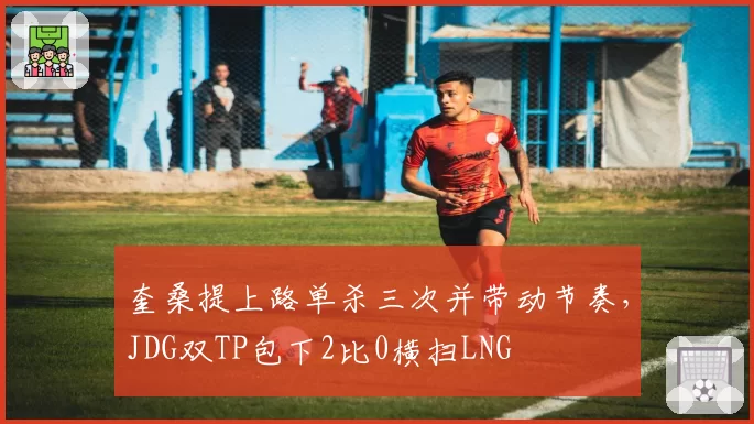 奎桑提上路单杀三次并带动节奏,JDG双TP包下2比0横扫LNG