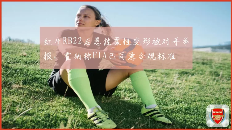 红牛RB22后悬挂柔性变形被对手举报，霍纳称FIA已同意合规标准