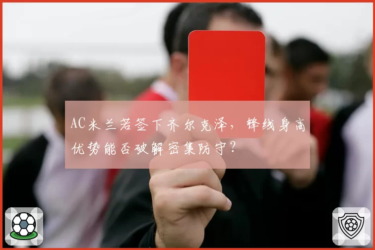 AC米兰若签下齐尔克泽,锋线身高优势能否破解密集防守?