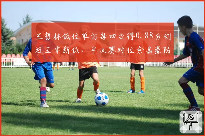 王哲林低位单打每回合得0.88分创近五季新低，半决赛对位余嘉豪防守压力倍增