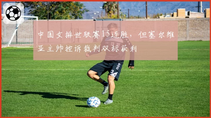 中国女排世联赛15连胜，但塞尔维亚主帅控诉裁判双标获利