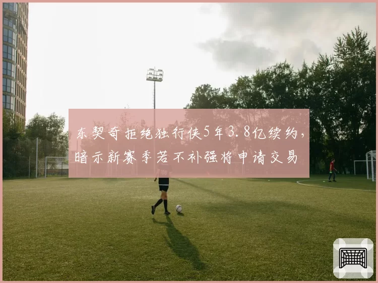 东契奇拒绝独行侠5年3.8亿续约,暗示新赛季若不补强将申请交易