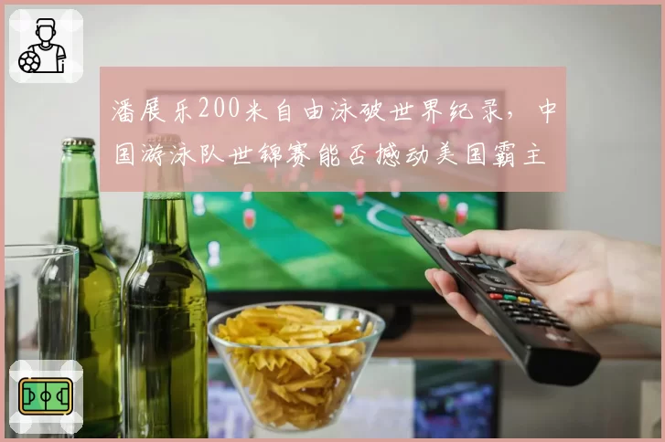 潘展乐200米自由泳破世界纪录,中国游泳队世锦赛能否撼动美国霸主地位?