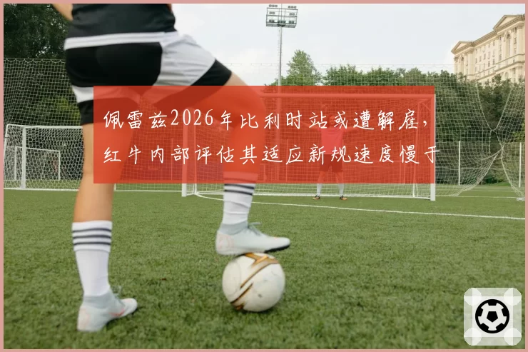 佩雷兹2026年比利时站或遭解雇,红牛内部评估其适应新规速度慢于预期