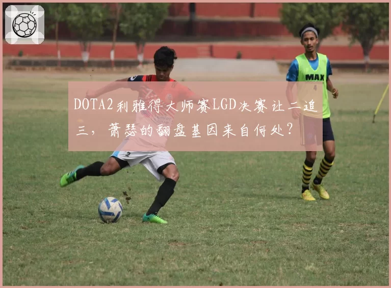 DOTA2利雅得大师赛LGD决赛让二追三，萧瑟的翻盘基因来自何处？