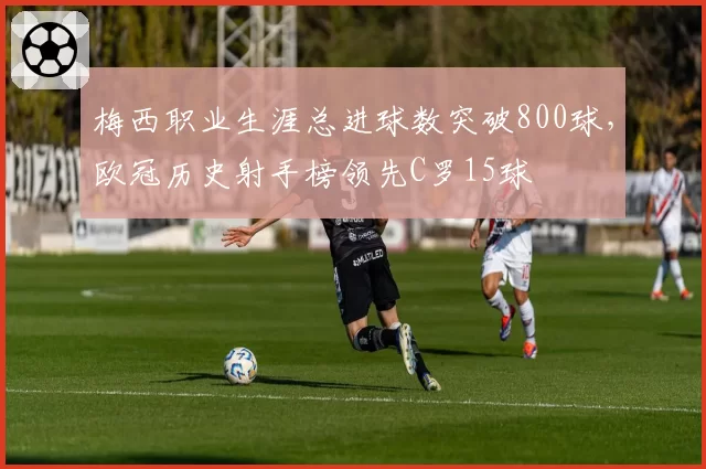 梅西职业生涯总进球数突破800球，欧冠历史射手榜领先C罗15球