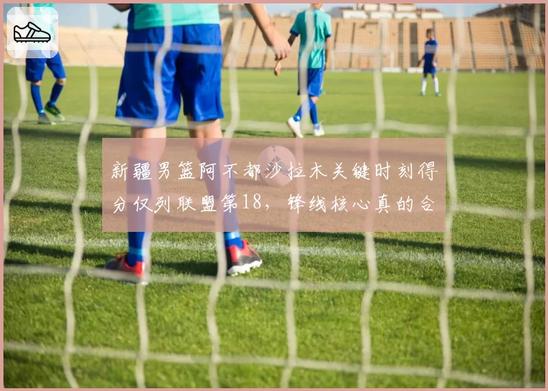 新疆男篮阿不都沙拉木关键时刻得分仅列联盟第18,锋线核心真的合格吗?