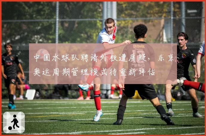 中国水球队聘请外教遭质疑，东京奥运周期管理模式待重新评估