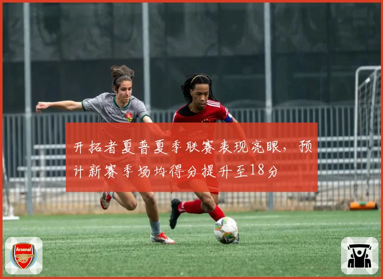 开拓者夏普夏季联赛表现亮眼,预计新赛季场均得分提升至18分
