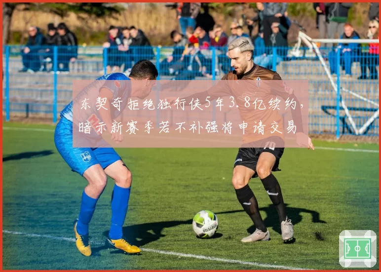 东契奇拒绝独行侠5年3.8亿续约,暗示新赛季若不补强将申请交易