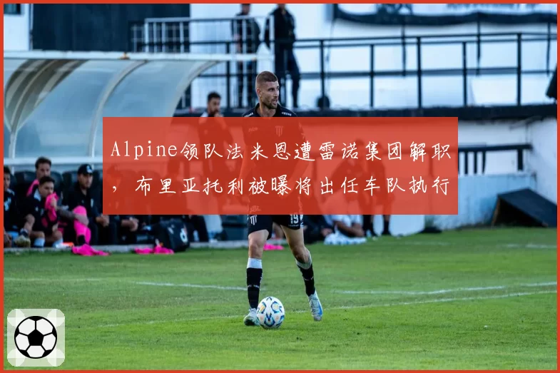 Alpine领队法米恩遭雷诺集团解职，布里亚托利被曝将出任车队执行顾问