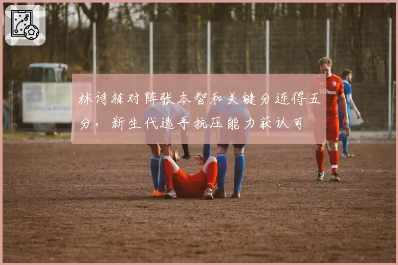 林诗栋对阵张本智和关键分连得五分，新生代选手抗压能力获认可