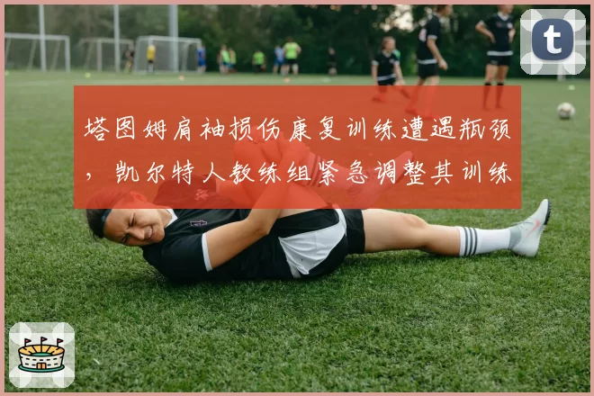 塔图姆肩袖损伤康复训练遭遇瓶颈，凯尔特人教练组紧急调整其训练负荷方案