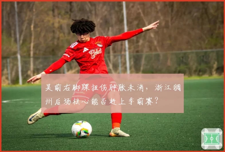 吴前右脚踝扭伤肿胀未消,浙江稠州后场核心能否赶上季前赛?