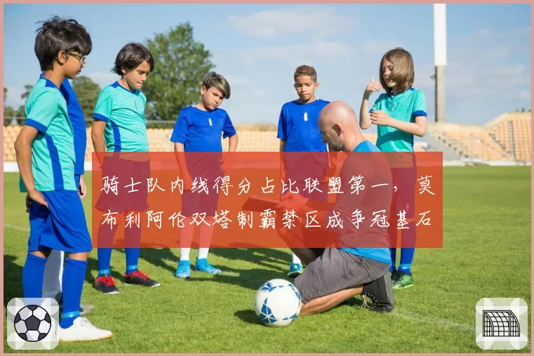 骑士队内线得分占比联盟第一，莫布利阿伦双塔制霸禁区成争冠基石