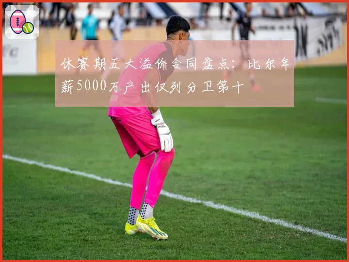休赛期五大溢价合同盘点:比尔年薪5000万产出仅列分卫第十