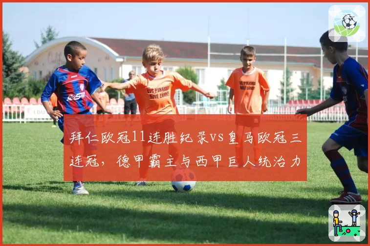 拜仁欧冠11连胜纪录vs皇马欧冠三连冠，德甲霸主与西甲巨人统治力对决
