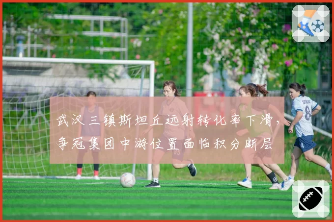 武汉三镇斯坦丘远射转化率下滑，争冠集团中游位置面临积分断层