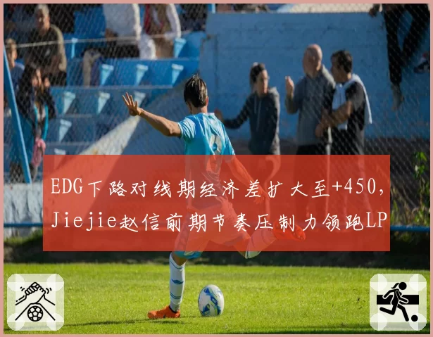 EDG下路对线期经济差扩大至+450,Jiejie赵信前期节奏压制力领跑LPL