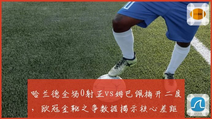 哈兰德全场0射正vs姆巴佩梅开二度，欧冠金靴之争数据揭示核心差距