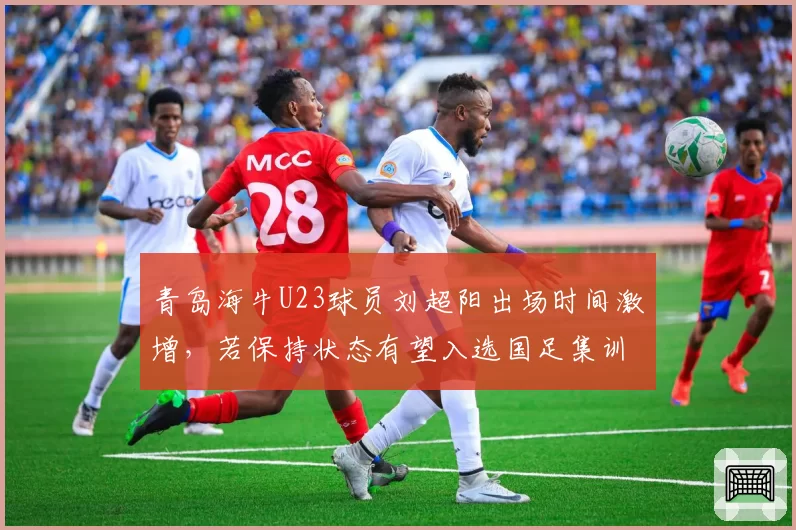 青岛海牛U23球员刘超阳出场时间激增，若保持状态有望入选国足集训
