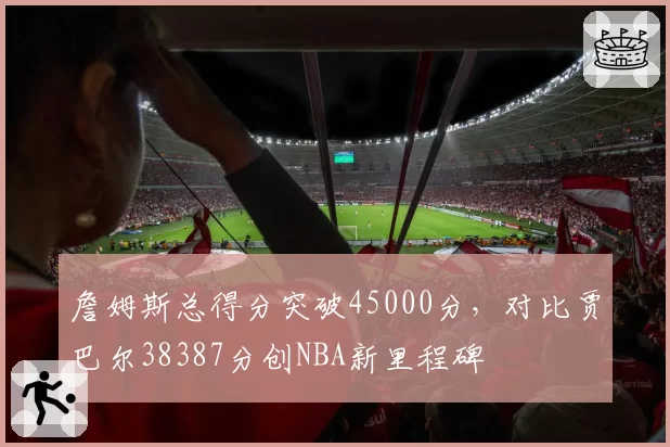詹姆斯总得分突破45000分,对比贾巴尔38387分创NBA新里程碑