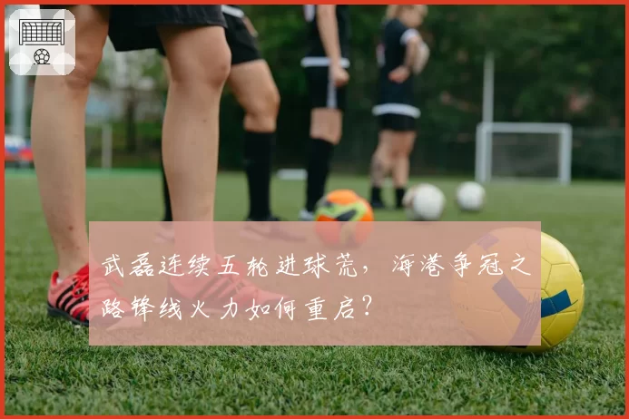 武磊连续五轮进球荒，海港争冠之路锋线火力如何重启？