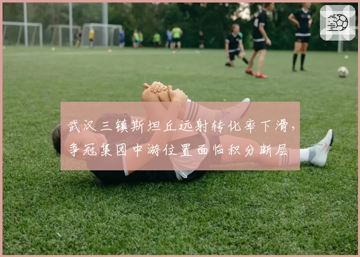 武汉三镇斯坦丘远射转化率下滑，争冠集团中游位置面临积分断层